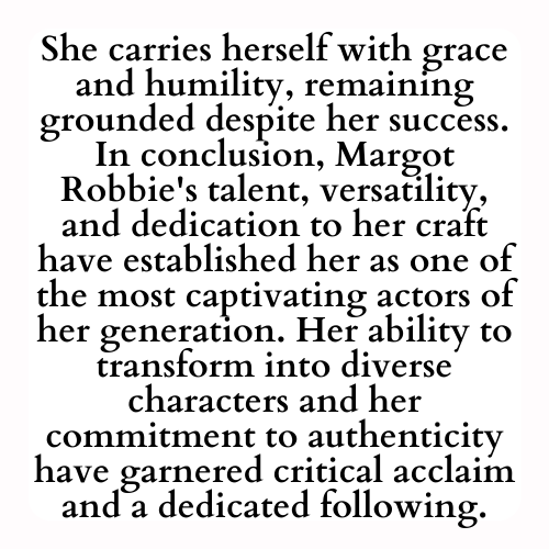 She carries herself with grace and humility, remaining grounded despite her success. In conclusion, Margot Robbie's talent, versatility, and dedication to her craft have established her as one of the most captivating actors of her generation. Her ability to transform into diverse characters and her commitment to authenticity have garnered critical acclaim and a dedicated following.