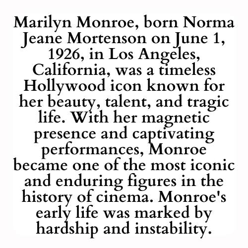 Marilyn Monroe, born Norma Jeane Mortenson on June 1, 1926, in Los Angeles, California, was a timeless Hollywood icon known for her beauty, talent, and tragic life. With her magnetic presence and captivating performances, Monroe became one of the most iconic and enduring figures in the history of cinema. Monroe's early life was marked by hardship and instability.