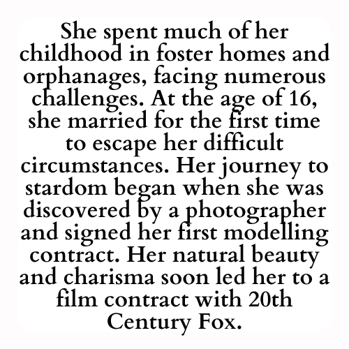 She spent much of her childhood in foster homes and orphanages, facing numerous challenges. At the age of 16, she married for the first time to escape her difficult circumstances. Her journey to stardom began when she was discovered by a photographer and signed her first modelling contract. Her natural beauty and charisma soon led her to a film contract with 20th Century Fox.