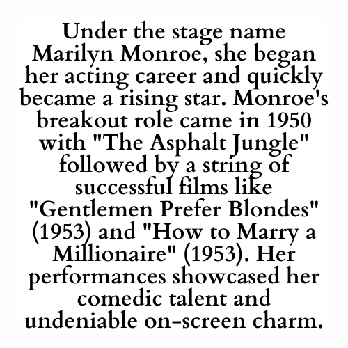 Under the stage name Marilyn Monroe, she began her acting career and quickly became a rising star. Monroe's breakout role came in 1950 with The Asphalt Jungle followed by a string of successful films like Gentlemen Prefer Blondes (1953) and How to Marry a Millionaire (1953). Her performances showcased her comedic talent and undeniable on-screen charm.
