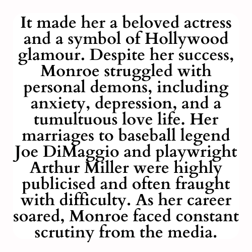 It made her a beloved actress and a symbol of Hollywood glamour. Despite her success, Monroe struggled with personal demons, including anxiety, depression, and a tumultuous love life. Her marriages to baseball legend Joe DiMaggio and playwright Arthur Miller were highly publicised and often fraught with difficulty. As her career soared, Monroe faced constant scrutiny from the media.