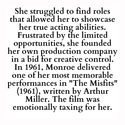 She struggled to find roles that allowed her to showcase her true acting abilities. Frustrated by the limited opportunities, she founded her own production company in a bid for creative control. In 1961, Monroe delivered one of her most memorable performances in The Misfits (1961), written by Arthur Miller. The film was emotionally taxing for her.