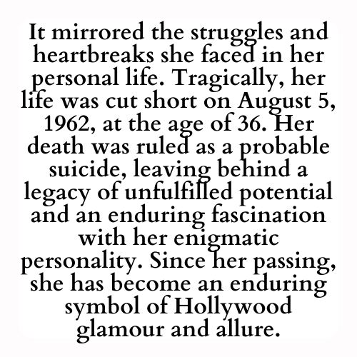It mirrored the struggles and heartbreaks she faced in her personal life. Tragically, her life was cut short on August 5, 1962, at the age of 36. Her death was ruled as a probable suicide, leaving behind a legacy of unfulfilled potential and an enduring fascination with her enigmatic personality. Since her passing, she has become an enduring symbol of Hollywood glamour and allure.