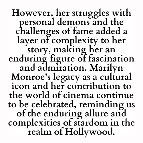 However, her struggles with personal demons and the challenges of fame added a layer of complexity to her story, making her an enduring figure of fascination and admiration. Marilyn Monroe's legacy as a cultural icon and her contribution to the world of cinema continue to be celebrated, reminding us of the enduring allure and complexities of stardom in the realm of Hollywood.