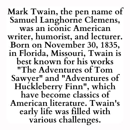 Mark Twain, the pen name of Samuel Langhorne Clemens, was an iconic American writer, humorist, and lecturer. Born on November 30, 1835, in Florida, Missouri, Twain is best known for his works The Adventures of Tom Sawyer and Adventures of Huckleberry Finn, which have become classics of American literature. Twain's early life was filled with various challenges.