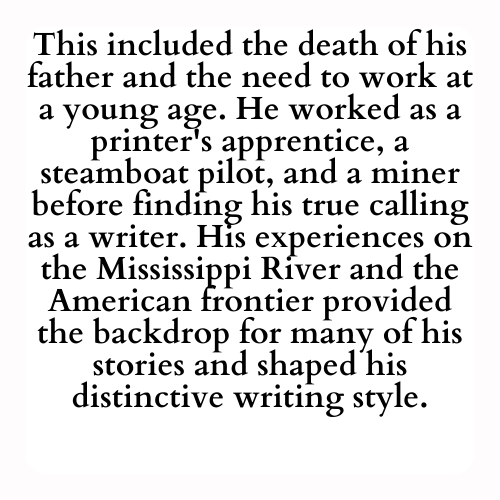 This included the death of his father and the need to work at a young age. He worked as a printer's apprentice, a steamboat pilot, and a miner before finding his true calling as a writer. His experiences on the Mississippi River and the American frontier provided the backdrop for many of his stories and shaped his distinctive writing style.