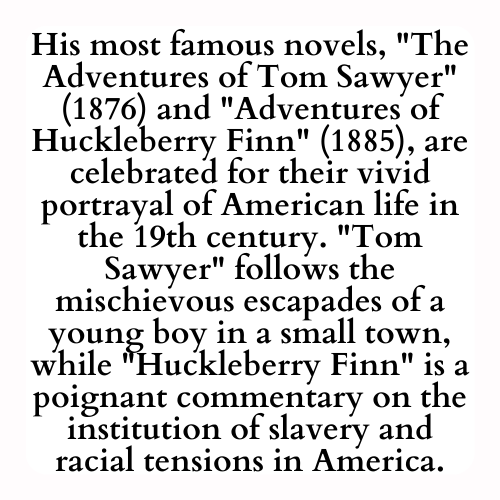 His most famous novels, The Adventures of Tom Sawyer (1876) and Adventures of Huckleberry Finn (1885), are celebrated for their vivid portrayal of American life in the 19th century. Tom Sawyer follows the mischievous escapades of a young boy in a small town, while Huckleberry Finn is a poignant commentary on the institution of slavery and racial tensions in America.