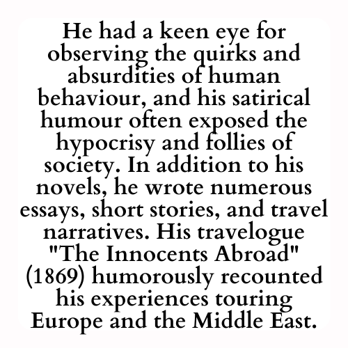 He had a keen eye for observing the quirks and absurdities of human behaviour, and his satirical humour often exposed the hypocrisy and follies of society. In addition to his novels, he wrote numerous essays, short stories, and travel narratives. His travelogue The Innocents Abroad (1869) humorously recounted his experiences touring Europe and the Middle East.