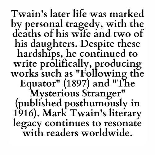 Twain's later life was marked by personal tragedy, with the deaths of his wife and two of his daughters. Despite these hardships, he continued to write prolifically, producing works such as Following the Equator (1897) and The Mysterious Stranger (published posthumously in 1916). Mark Twain's literary legacy continues to resonate with readers worldwide.