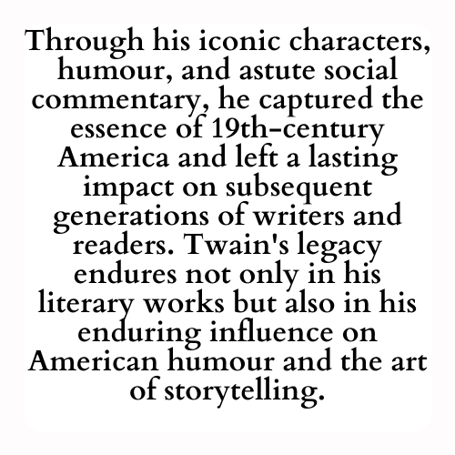 Through his iconic characters, humour, and astute social commentary, he captured the essence of 19th-century America and left a lasting impact on subsequent generations of writers and readers. Twain's legacy endures not only in his literary works but also in his enduring influence on American humour and the art of storytelling.