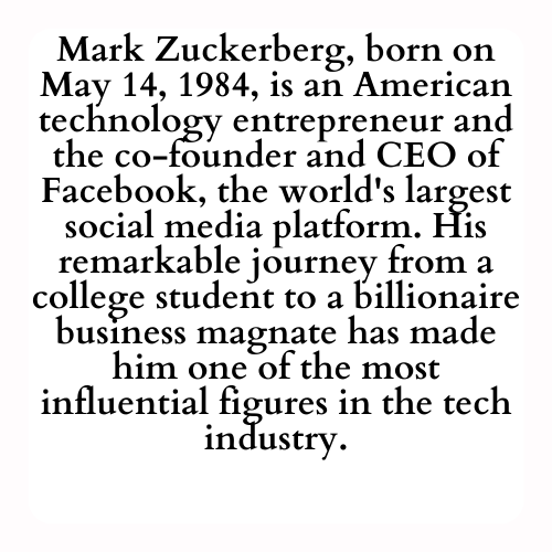 Mark Zuckerberg, born on May 14, 1984, is an American technology entrepreneur and the co-founder and CEO of Facebook, the world's largest social media platform. His remarkable journey from a college student to a billionaire business magnate has made him one of the most influential figures in the tech industry.