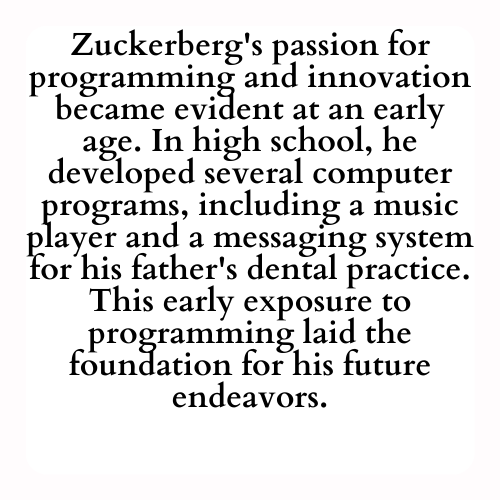 Zuckerberg's passion for programming and innovation became evident at an early age. In high school, he developed several computer programs, including a music player and a messaging system for his father's dental practice. This early exposure to programming laid the foundation for his future endeavors.