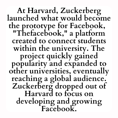At Harvard, Zuckerberg launched what would become the prototype for Facebook,  'Thefacebook,' a platform created to connect students within the university. The project quickly gained popularity and expanded to other universities, eventually reaching a global audience. Zuckerberg dropped out of Harvard to focus on developing and growing Facebook.
