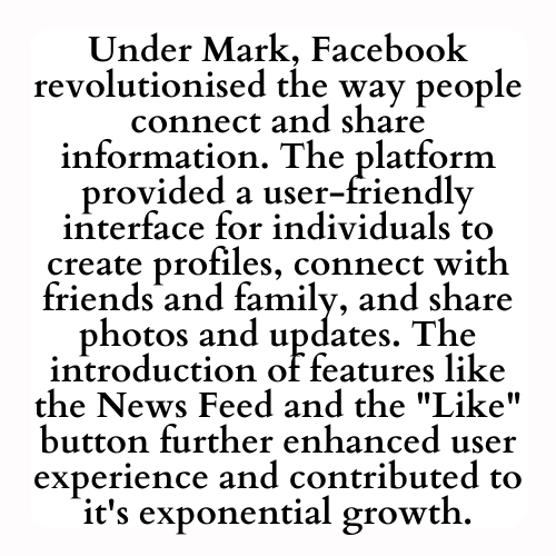 Under Mark, Facebook revolutionised the way people connect and share information. The platform provided a user-friendly interface for individuals to create profiles, connect with friends and family, and share photos and updates. The introduction of features like the News Feed and the Like button further enhanced user experience and contributed to its exponential growth.