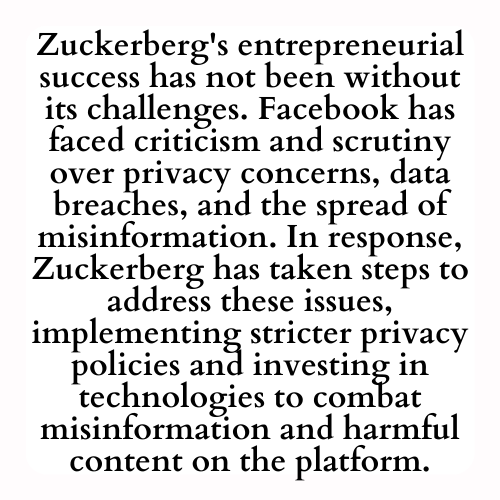 Zuckerberg's entrepreneurial success has not been without its challenges. Facebook has faced criticism and scrutiny over privacy concerns, data breaches, and the spread of misinformation. In response, Zuckerberg has taken steps to address these issues, implementing stricter privacy policies and investing in technologies to combat misinformation and harmful content on the platform.
