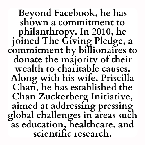 Beyond Facebook, he has shown a commitment to philanthropy. In 2010, he joined The Giving Pledge, a commitment by billionaires to donate the majority of their wealth to charitable causes. Along with his wife, Priscilla Chan, he has established the Chan Zuckerberg Initiative, aimed at addressing pressing global challenges in areas such as education, healthcare, and scientific research.