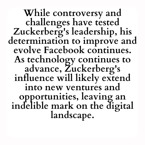 While controversy and challenges have tested Zuckerberg's leadership, his determination to improve and evolve Facebook continues. As technology continues to advance, Zuckerberg's influence will likely extend into new ventures and opportunities, leaving an indelible mark on the digital landscape.