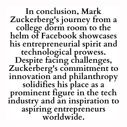 In conclusion, Mark Zuckerberg's journey from a college dorm room to the helm of Facebook showcases his entrepreneurial spirit and technological prowess. Despite facing challenges, Zuckerberg's commitment to innovation and philanthropy solidifies his place as a prominent figure in the tech industry and an inspiration to aspiring entrepreneurs worldwide.