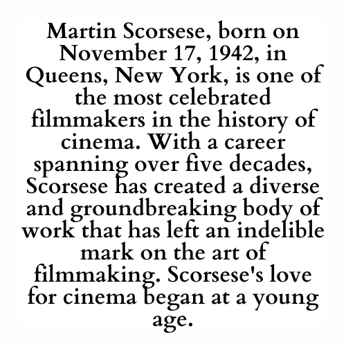 Martin Scorsese, born on November 17, 1942, in Queens, New York, is one of the most celebrated filmmakers in the history of cinema. With a career spanning over five decades, Scorsese has created a diverse and groundbreaking body of work that has left an indelible mark on the art of filmmaking. Scorsese's love for cinema began at a young age.