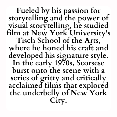 Fueled by his passion for storytelling and the power of visual storytelling, he studied film at New York University's Tisch School of the Arts, where he honed his craft and developed his signature style. In the early 1970s, Scorsese burst onto the scene with a series of gritty and critically acclaimed films that explored the underbelly of New York City.