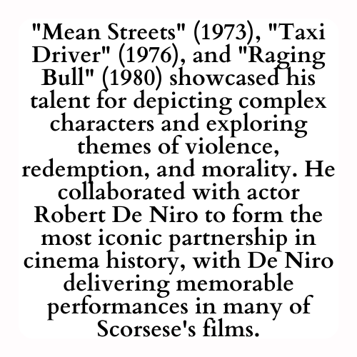 Mean Streets (1973), Taxi Driver (1976), and Raging Bull (1980) showcased his talent for depicting complex characters and exploring themes of violence, redemption, and morality. He collaborated with actor Robert De Niro to form the most iconic partnership in cinema history, with De Niro delivering memorable performances in many of Scorsese's films.
