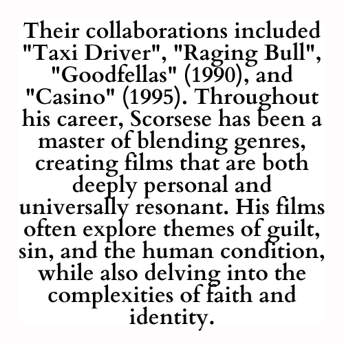 Their collaborations included Taxi Driver, Raging Bull, Goodfellas (1990), and Casino (1995). Throughout his career, Scorsese has been a master of blending genres, creating films that are both deeply personal and universally resonant. His films often explore themes of guilt, sin, and the human condition, while also delving into the complexities of faith and identity.