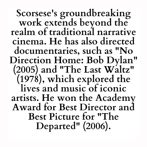 Scorsese's groundbreaking work extends beyond the realm of traditional narrative cinema. He has also directed documentaries, such as No Direction Home: Bob Dylan (2005) and The Last Waltz (1978), which explored the lives and music of iconic artists. He won the Academy Award for Best Director and Best Picture for The Departed (2006).