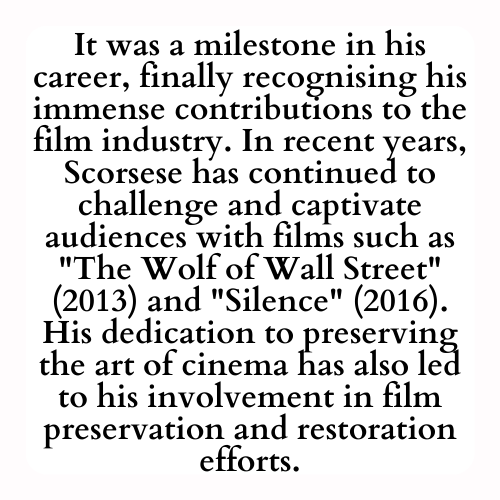 It was a milestone in his career, finally recognising his immense contributions to the film industry. In recent years, Scorsese has continued to challenge and captivate audiences with films such as The Wolf of Wall Street (2013) and Silence (2016). His dedication to preserving the art of cinema has also led to his involvement in film preservation and restoration efforts.