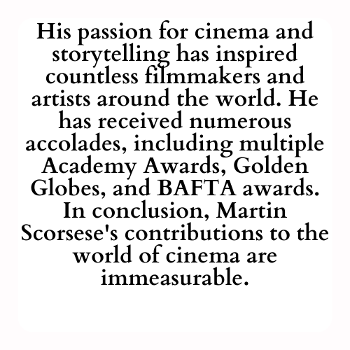 His passion for cinema and storytelling has inspired countless filmmakers and artists around the world. He has received numerous accolades, including multiple Academy Awards, Golden Globes, and BAFTA awards. In conclusion, Martin Scorsese's contributions to the world of cinema are immeasurable.