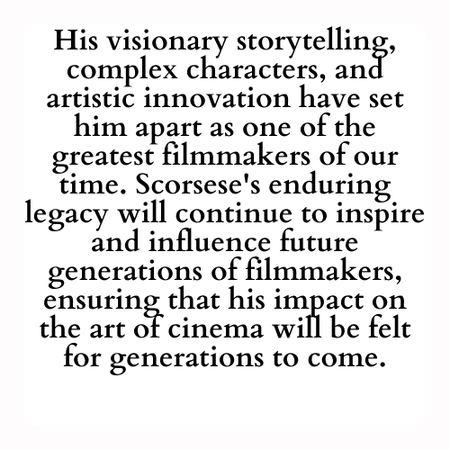 His visionary storytelling, complex characters, and artistic innovation have set him apart as one of the greatest filmmakers of our time. Scorsese's enduring legacy will continue to inspire and influence future generations of filmmakers, ensuring that his impact on the art of cinema will be felt for generations to come.
