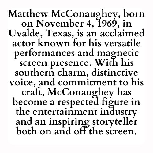 Matthew McConaughey, born on November 4, 1969, in Uvalde, Texas, is an acclaimed actor known for his versatile performances and magnetic screen presence. With his southern charm, distinctive voice, and commitment to his craft, McConaughey has become a respected figure in the entertainment industry and an inspiring storyteller both on and off the screen.