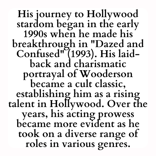 His journey to Hollywood stardom began in the early 1990s when he made his breakthrough in Dazed and Confused (1993). His laid-back and charismatic portrayal of Wooderson became a cult classic, establishing him as a rising talent in Hollywood. Over the years, his acting prowess became more evident as he took on a diverse range of roles in various genres.