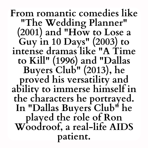 From romantic comedies like The Wedding Planner (2001) and How to Lose a Guy in 10 Days (2003) to intense dramas like A Time to Kill (1996) and Dallas Buyers Club (2013), he proved his versatility and ability to immerse himself in the characters he portrayed. In Dallas Buyers Club he played the role of Ron Woodroof, a real-life AIDS patient.