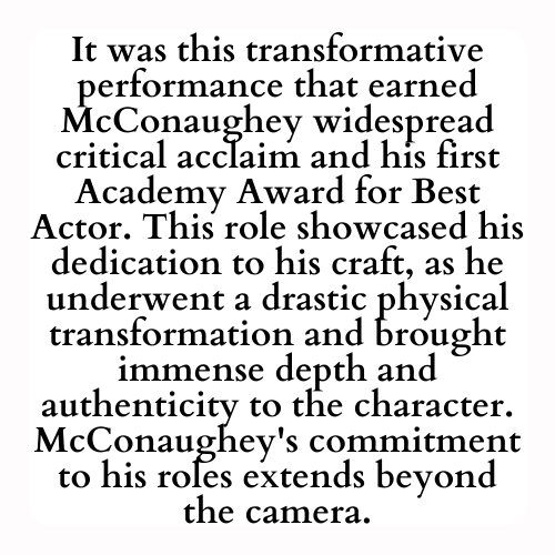 It was this transformative performance that earned McConaughey widespread critical acclaim and his first Academy Award for Best Actor. This role showcased his dedication to his craft, as he underwent a drastic physical transformation and brought immense depth and authenticity to the character. McConaughey's commitment to his roles extends beyond the camera.