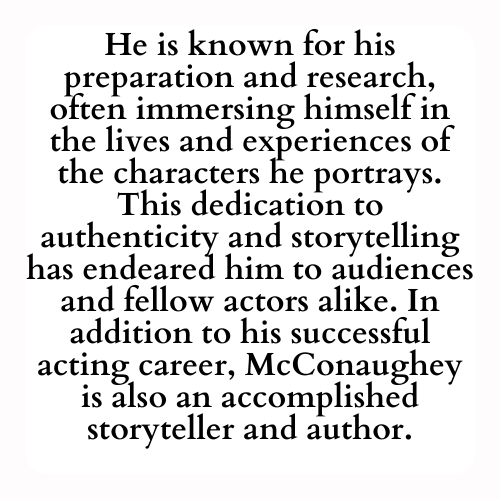He is known for his preparation and research, often immersing himself in the lives and experiences of the characters he portrays. This dedication to authenticity and storytelling has endeared him to audiences and fellow actors alike. In addition to his successful acting career, McConaughey is also an accomplished storyteller and author.