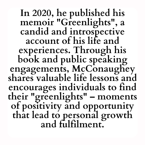 In 2020, he published his memoir Greenlights, a candid and introspective account of his life and experiences. Through his book and public speaking engagements, McConaughey shares valuable life lessons and encourages individuals to find their greenlights – moments of positivity and opportunity that lead to personal growth and fulfilment.