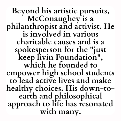 Beyond his artistic pursuits, McConaughey is a philanthropist and activist. He is involved in various charitable causes and is a spokesperson for the just keep livin Foundation, which he founded to empower high school students to lead active lives and make healthy choices. His down-to-earth and philosophical approach to life has resonated with many.