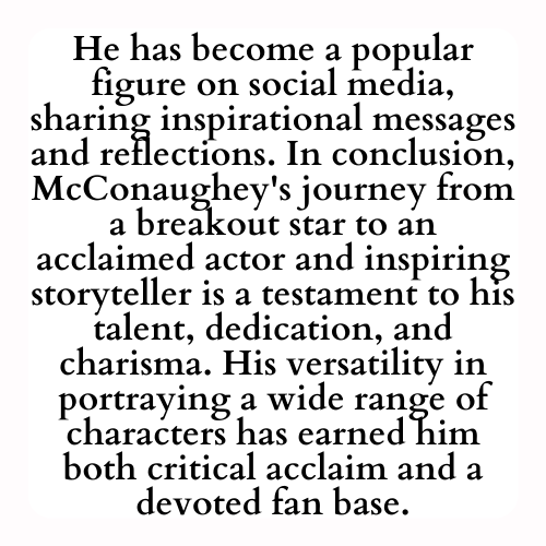 He has become a popular figure on social media, sharing inspirational messages and reflections. In conclusion, McConaughey's journey from a breakout star to an acclaimed actor and inspiring storyteller is a testament to his talent, dedication, and charisma. His versatility in portraying a wide range of characters has earned him both critical acclaim and a devoted fan base.