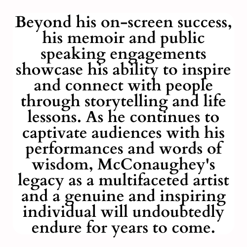 Beyond his on-screen success, his memoir and public speaking engagements showcase his ability to inspire and connect with people through storytelling and life lessons. As he continues to captivate audiences with his performances and words of wisdom, McConaughey's legacy as a multifaceted artist and a genuine and inspiring individual will undoubtedly endure for years to come.