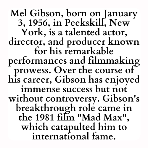 Mel Gibson, born on January 3, 1956, in Peekskill, New York, is a talented actor, director, and producer known for his remarkable performances and filmmaking prowess. Over the course of his career, Gibson has enjoyed immense success but not without controversy. Gibson's breakthrough role came in the 1981 film Mad Max, which catapulted him to international fame.
