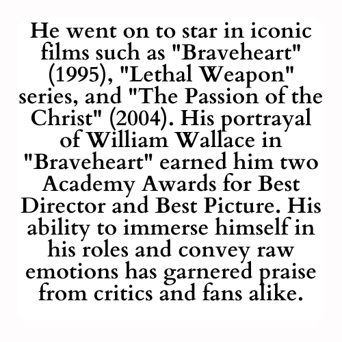 He went on to star in iconic films such as Braveheart (1995), Lethal Weapon series, and The Passion of the Christ (2004). His portrayal of William Wallace in Braveheart earned him two Academy Awards for Best Director and Best Picture. His ability to immerse himself in his roles and convey raw emotions has garnered praise from critics and fans alike.