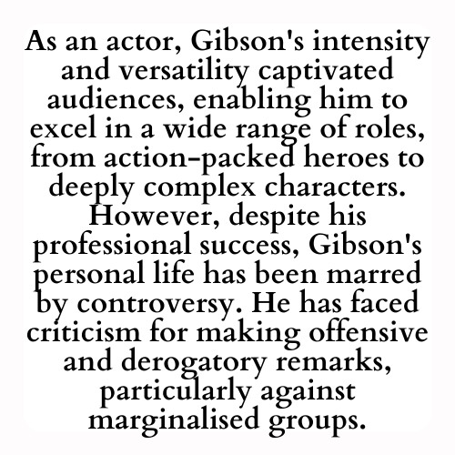 As an actor, Gibson's intensity and versatility captivated audiences, enabling him to excel in a wide range of roles, from action-packed heroes to deeply complex characters. However, despite his professional success, Gibson's personal life has been marred by controversy. He has faced criticism for making offensive and derogatory remarks, particularly against marginalised groups.