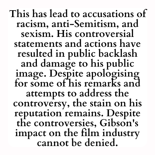 This has lead to accusations of racism, anti-Semitism, and sexism. His controversial statements and actions have resulted in public backlash and damage to his public image. Despite apologising for some of his remarks and attempts to address the controversy, the stain on his reputation remains. Despite the controversies, Gibson's impact on the film industry cannot be denied.