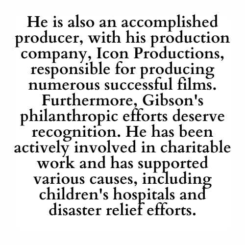 He is also an accomplished producer, with his production company, Icon Productions, responsible for producing numerous successful films. Furthermore, Gibson's philanthropic efforts deserve recognition. He has been actively involved in charitable work and has supported various causes, including children's hospitals and disaster relief efforts.
