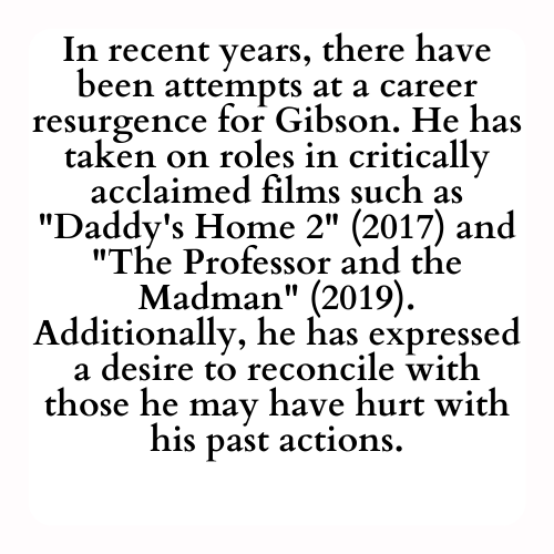 In recent years, there have been attempts at a career resurgence for Gibson. He has taken on roles in critically acclaimed films such as Daddy's Home 2 (2017) and The Professor and the Madman (2019). Additionally, he has expressed a desire to reconcile with those he may have hurt with his past actions.