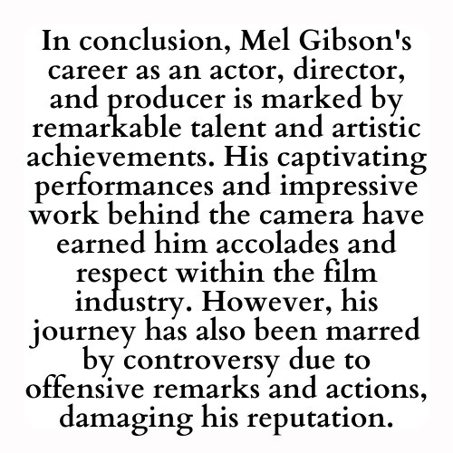 In conclusion, Mel Gibson's career as an actor, director, and producer is marked by remarkable talent and artistic achievements. His captivating performances and impressive work behind the camera have earned him accolades and respect within the film industry. However, his journey has also been marred by controversy due to offensive remarks and actions, damaging his reputation.
