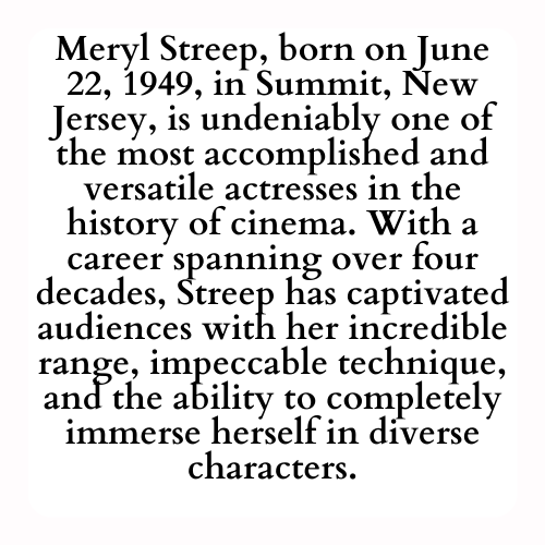 Meryl Streep, born on June 22, 1949, in Summit, New Jersey, is undeniably one of the most accomplished and versatile actresses in the history of cinema. With a career spanning over four decades, Streep has captivated audiences with her incredible range, impeccable technique, and the ability to completely immerse herself in diverse characters.