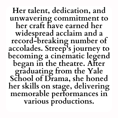 Her talent, dedication, and unwavering commitment to her craft have earned her widespread acclaim and a record-breaking number of accolades. Streep's journey to becoming a cinematic legend began in the theatre. After graduating from the Yale School of Drama, she honed her skills on stage, delivering memorable performances in various productions.