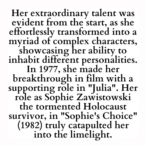 Her extraordinary talent was evident from the start, as she effortlessly transformed into a myriad of complex characters, showcasing her ability to inhabit different personalities. In 1977, she made her breakthrough in film with a supporting role in Julia. Her role as Sophie Zawistowski the tormented Holocaust survivor, in Sophie's Choice (1982) truly catapulted her into the limelight.