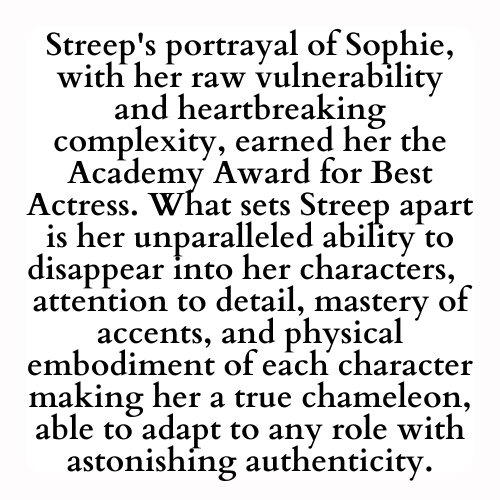 Streep's portrayal of Sophie, with her raw vulnerability and heartbreaking complexity, earned her the Academy Award for Best Actress. What sets Streep apart is her unparalleled ability to disappear into her characters,  attention to detail, mastery of accents, and physical embodiment of each character making her a true chameleon, able to adapt to any role with astonishing authenticity.